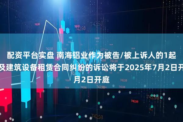 配资平台实盘 南海铝业作为被告/被上诉人的1起涉及建筑设备租赁合同纠纷的诉讼将于2025年7月2日开庭