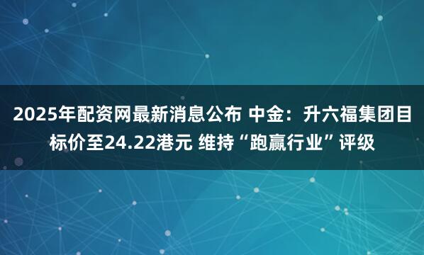 2025年配资网最新消息公布 中金：升六福集团目标价至24.22港元 维持“跑赢行业”评级