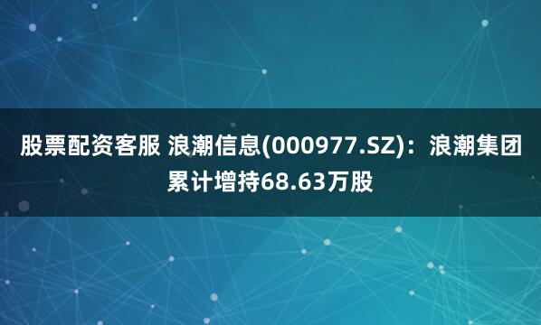股票配资客服 浪潮信息(000977.SZ)：浪潮集团累计增持68.63万股