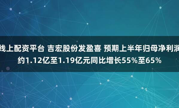 线上配资平台 吉宏股份发盈喜 预期上半年归母净利润约1.12亿至1.19亿元同比增长55%至65%