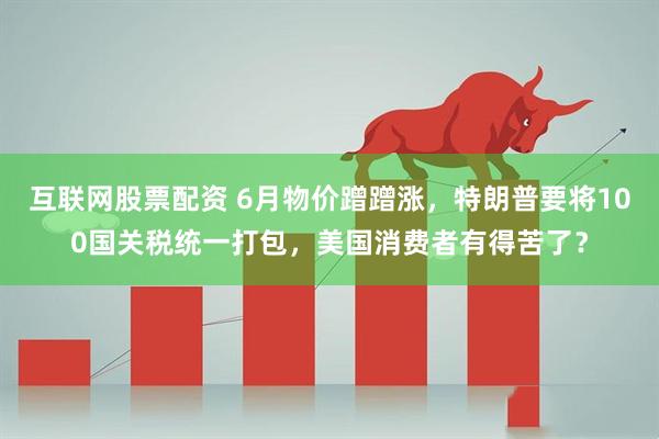 互联网股票配资 6月物价蹭蹭涨，特朗普要将100国关税统一打包，美国消费者有得苦了？