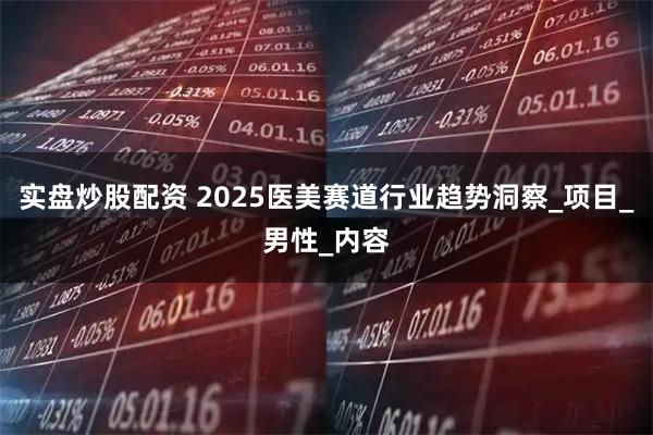 实盘炒股配资 2025医美赛道行业趋势洞察_项目_男性_内容