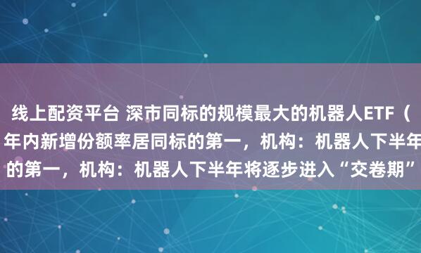 线上配资平台 深市同标的规模最大的机器人ETF（159770）涨0.64%，年内新增份额率居同标的第一，机构：机器人下半年将逐步进入“交卷期”
