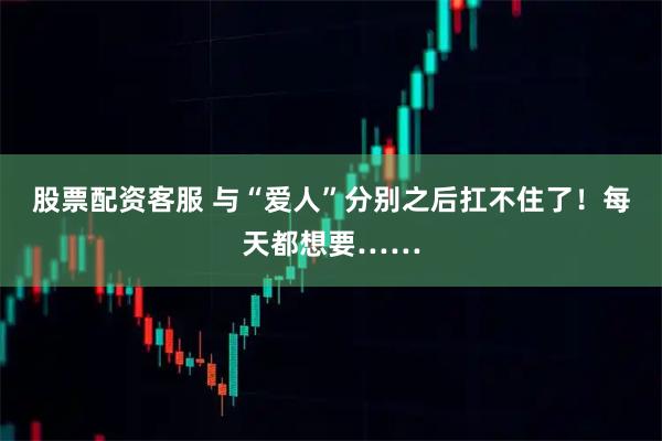 股票配资客服 与“爱人”分别之后扛不住了！每天都想要……