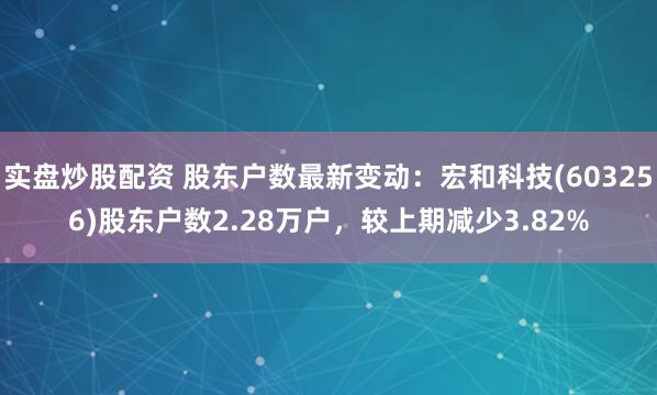 实盘炒股配资 股东户数最新变动：宏和科技(603256)股东户数2.28万户，较上期减少3.82%