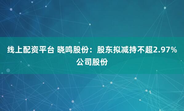 线上配资平台 晓鸣股份：股东拟减持不超2.97%公司股份
