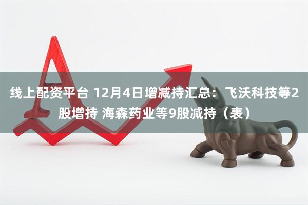 线上配资平台 12月4日增减持汇总：飞沃科技等2股增持 海森药业等9股减持（表）