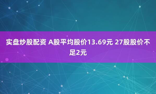 实盘炒股配资 A股平均股价13.69元 27股股价不足2元