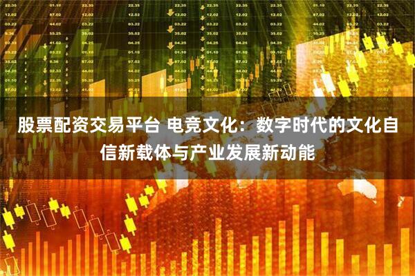 股票配资交易平台 电竞文化：数字时代的文化自信新载体与产业发展新动能