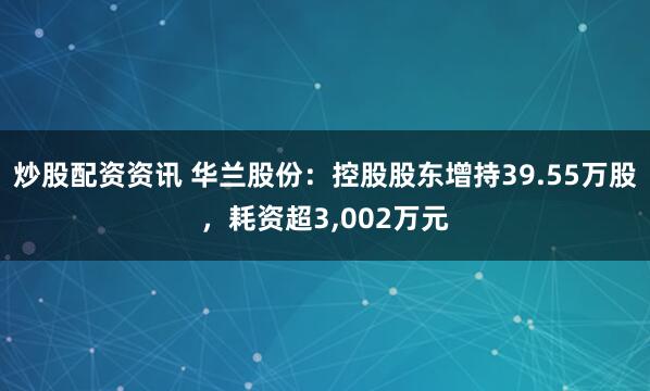 炒股配资资讯 华兰股份：控股股东增持39.55万股，耗资超3,002万元
