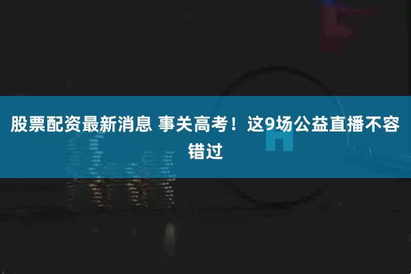 股票配资最新消息 事关高考！这9场公益直播不容错过